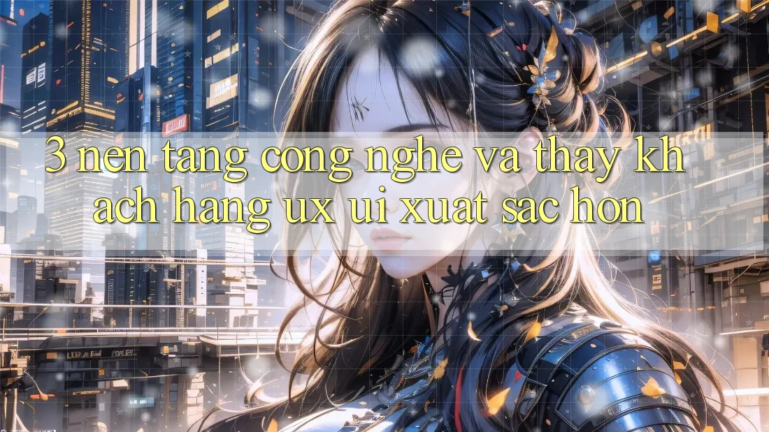 3. Nền tảng công nghệ và Thấy khách hàng (UX/UI) xuất sắc hơn