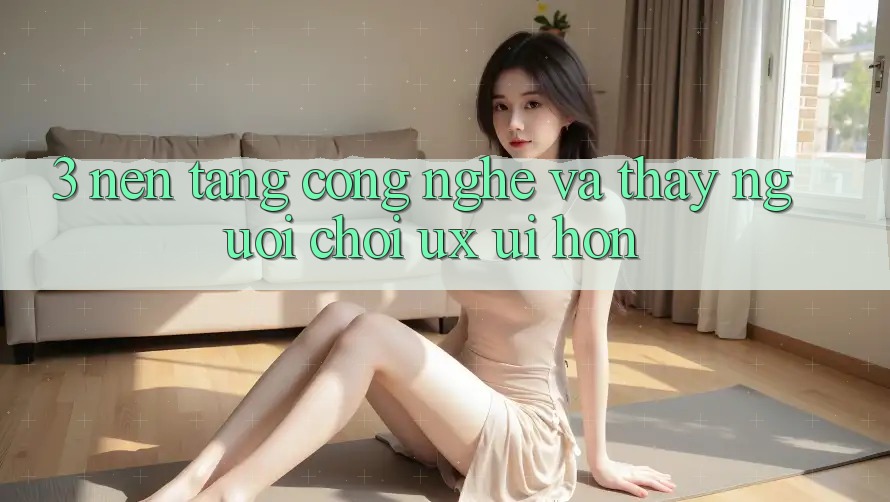 3. Nền tảng công nghệ và Thấy người chơi (UX/UI) hơn