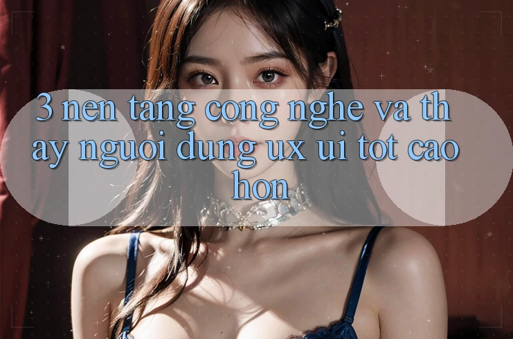 3. Nền tảng công nghệ và Thấy người dùng (UX/UI) tốt cao hơn