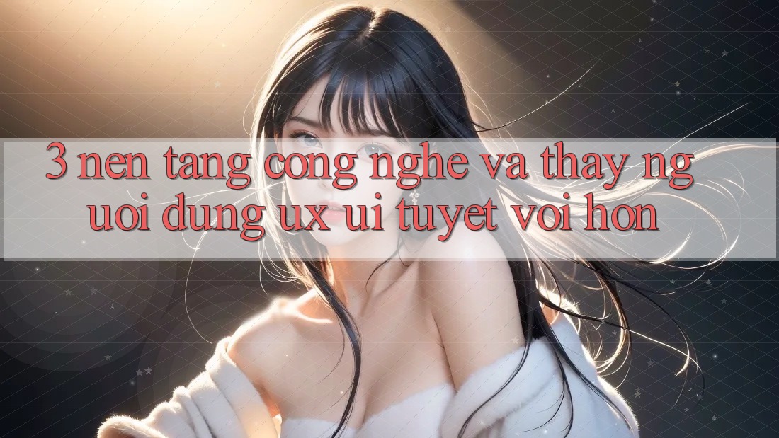 3. Nền tảng công nghệ và Thấy người dùng (UX/UI) tuyệt vời hơn