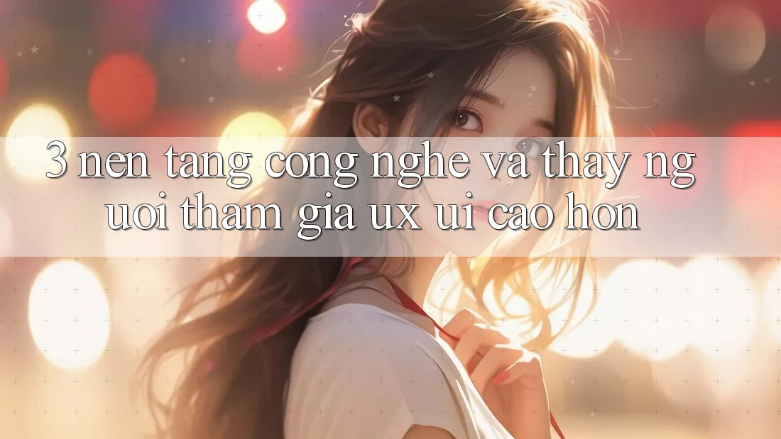 3. Nền tảng công nghệ và Thấy người tham gia (UX/UI) cao hơn