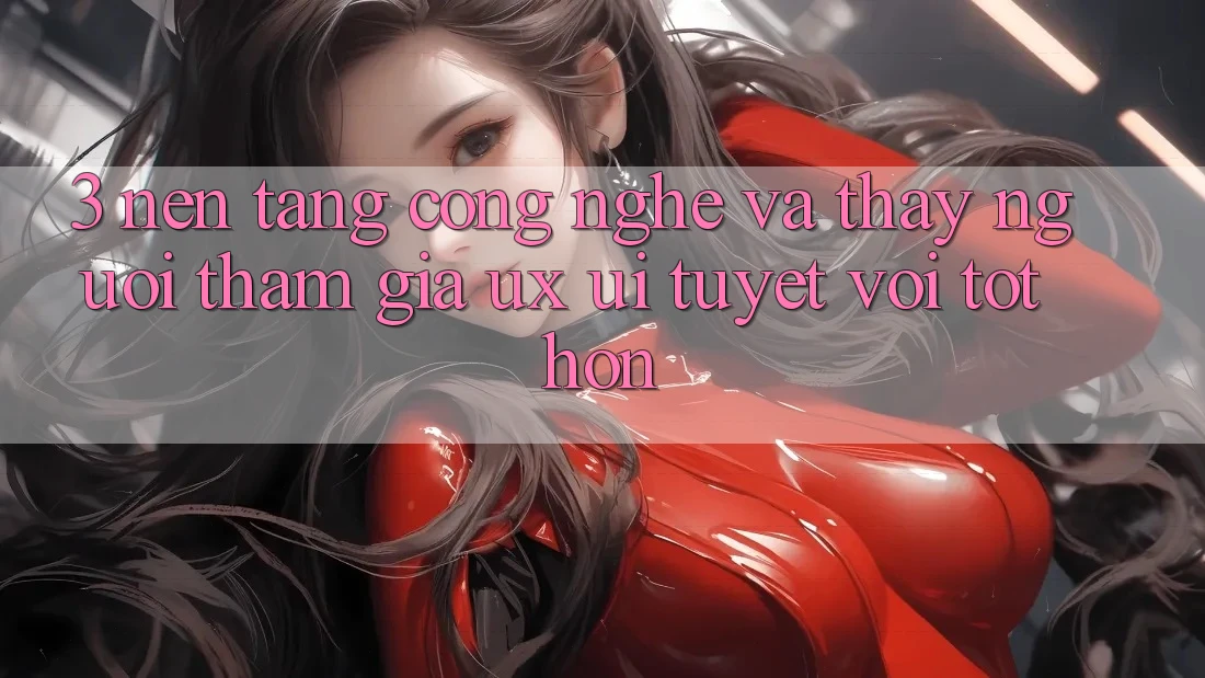 3. Nền tảng công nghệ và Thấy người tham gia (UX/UI) tuyệt vời tốt hơn
