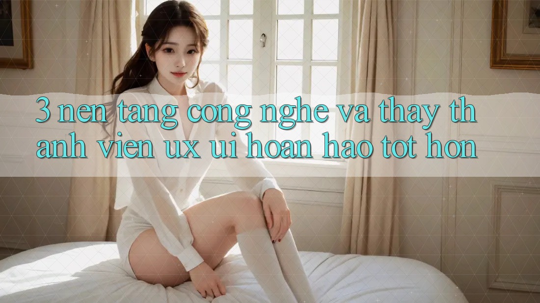 3. Nền tảng công nghệ và Thấy thành viên (UX/UI) hoàn hảo tốt hơn