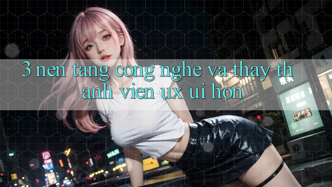 3. Nền tảng công nghệ và Thấy thành viên (UX/UI) hơn