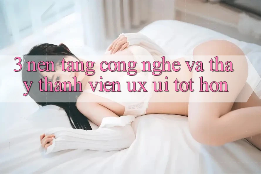 3. Nền tảng công nghệ và Thấy thành viên (UX/UI) tốt hơn