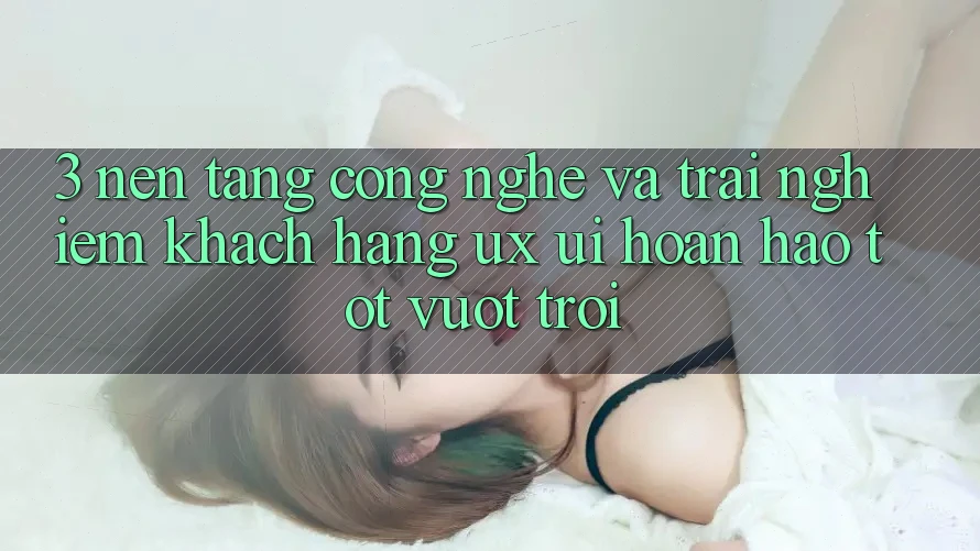 3. Nền tảng công nghệ và Trải nghiệm khách hàng (UX/UI) hoàn hảo tốt vượt trội