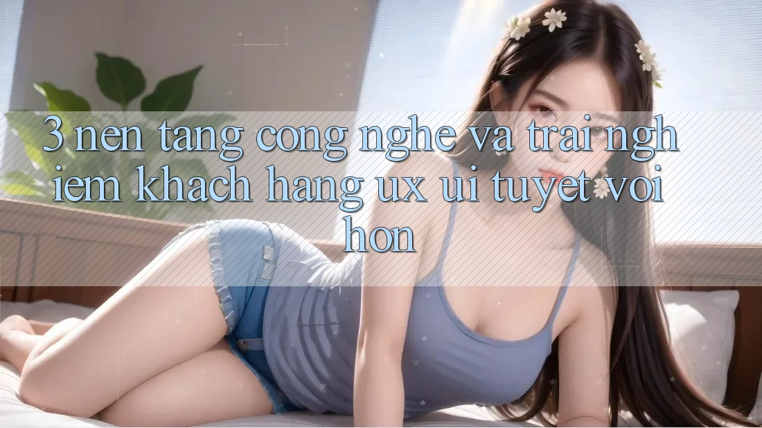 3. Nền tảng công nghệ và Trải nghiệm khách hàng (UX/UI) tuyệt vời hơn