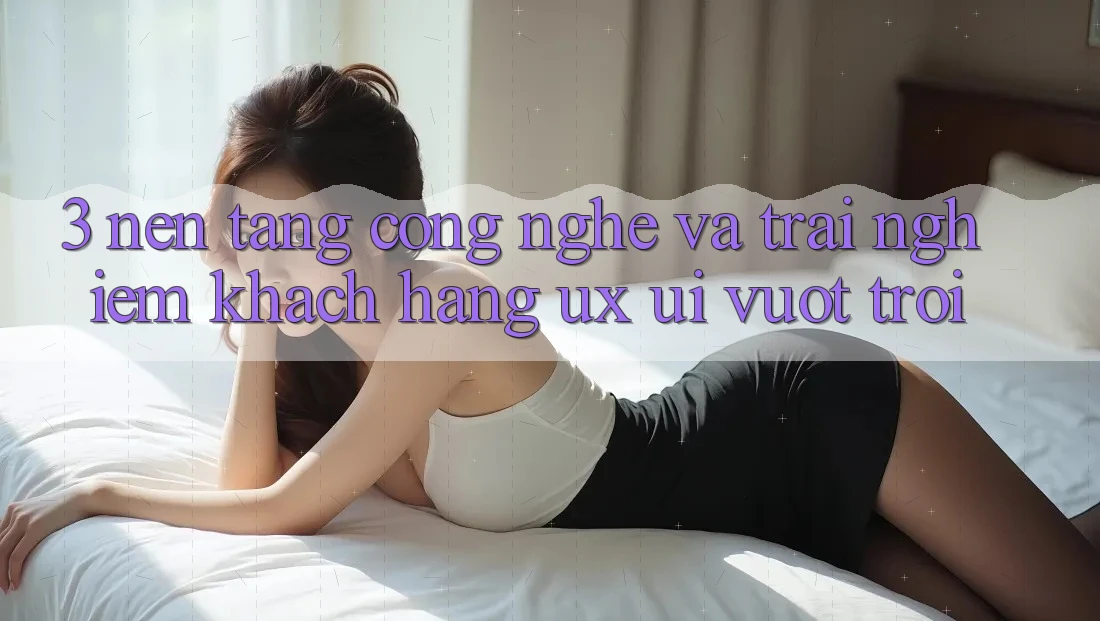 3. Nền tảng công nghệ và Trải nghiệm khách hàng (UX/UI) vượt trội