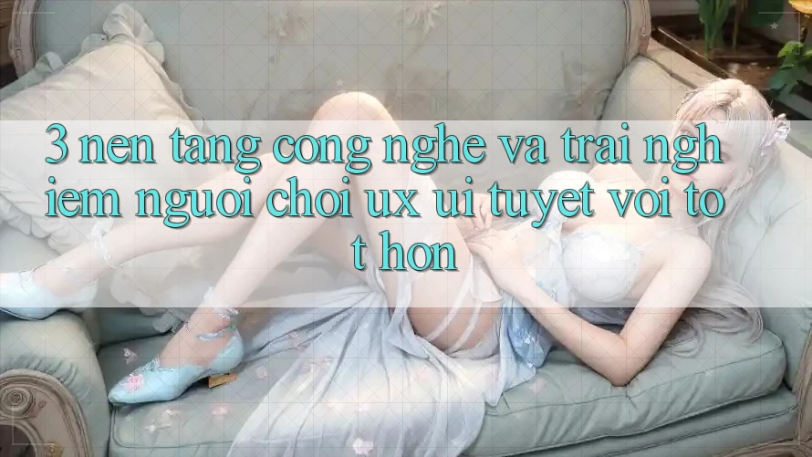 3. Nền tảng công nghệ và Trải nghiệm người chơi (UX/UI) tuyệt vời tốt hơn