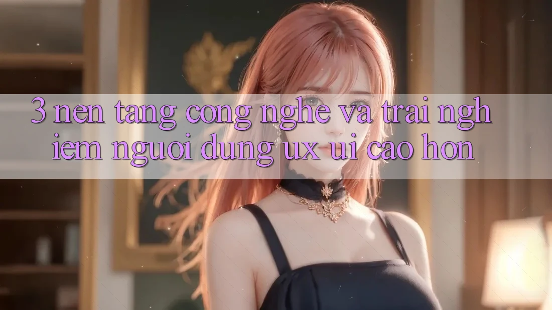 3. Nền tảng công nghệ và Trải nghiệm người dùng (UX/UI) cao hơn