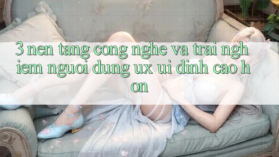 3. Nền tảng công nghệ và Trải nghiệm người dùng (UX/UI) đỉnh cao hơn