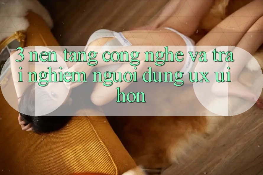 3. Nền tảng công nghệ và Trải nghiệm người dùng (UX/UI) hơn