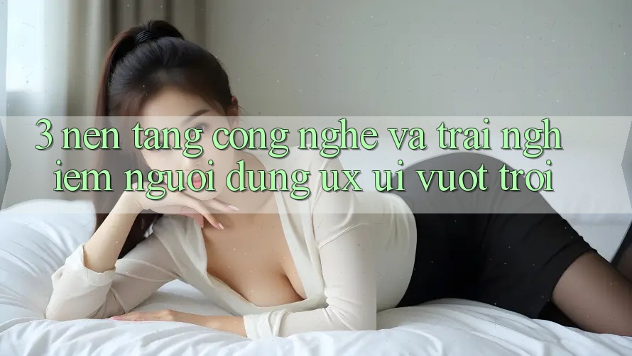 3. Nền tảng công nghệ và Trải nghiệm người dùng (UX/UI) vượt trội