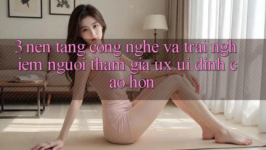 3. Nền tảng công nghệ và Trải nghiệm người tham gia (UX/UI) đỉnh cao hơn