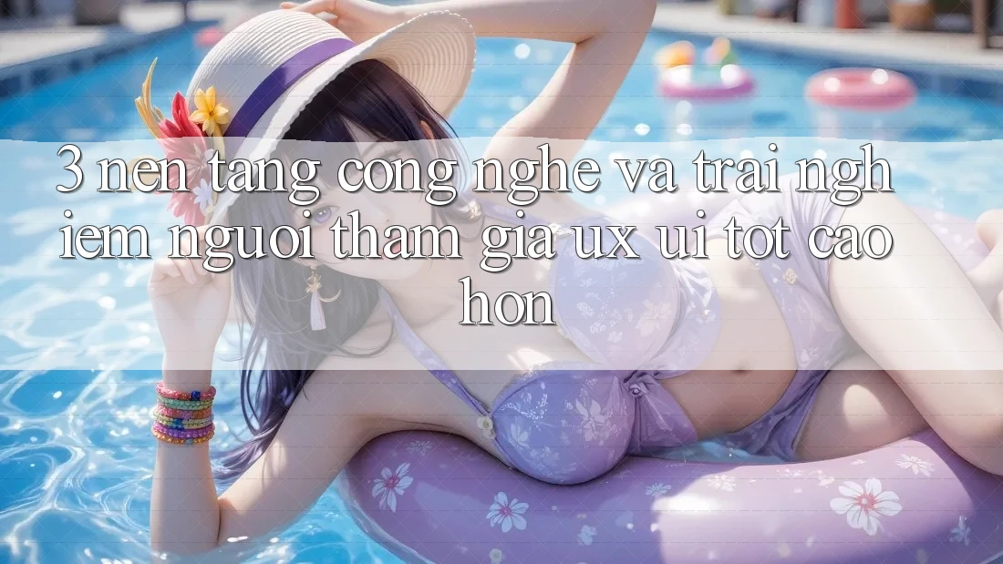 3. Nền tảng công nghệ và Trải nghiệm người tham gia (UX/UI) tốt cao hơn