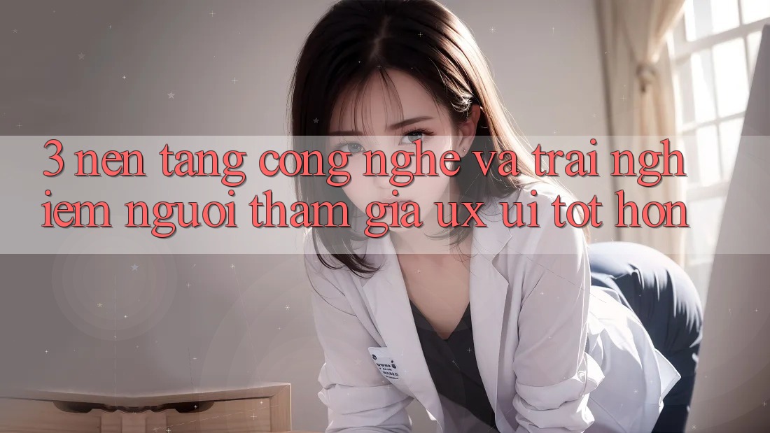 3. Nền tảng công nghệ và Trải nghiệm người tham gia (UX/UI) tốt hơn