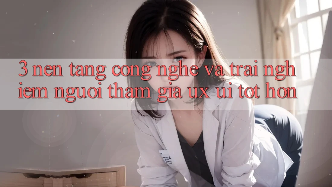 3. Nền tảng công nghệ và Trải nghiệm người tham gia (UX/UI) tốt hơn