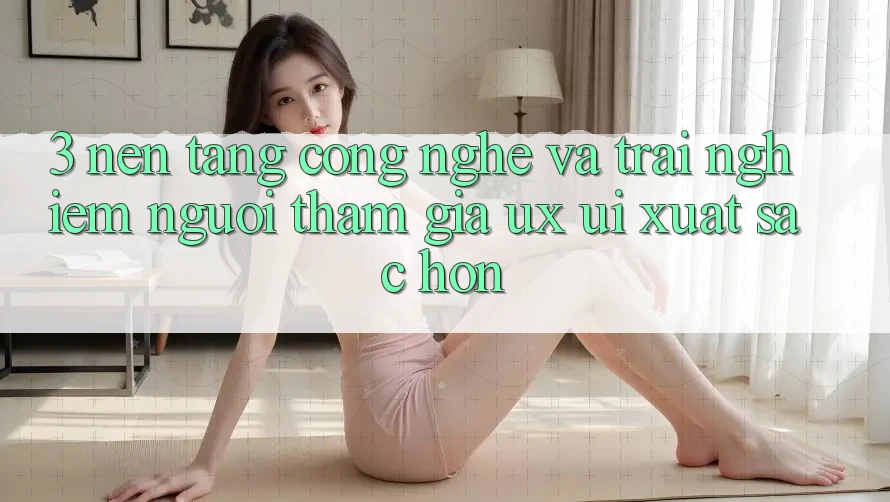 3. Nền tảng công nghệ và Trải nghiệm người tham gia (UX/UI) xuất sắc hơn