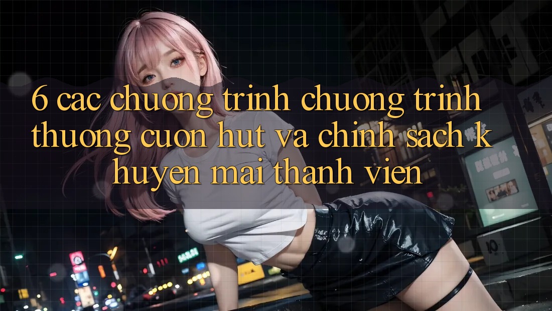 6. Các chương trình chương trình thưởng cuốn hút và chính sách khuyến mãi thành viên