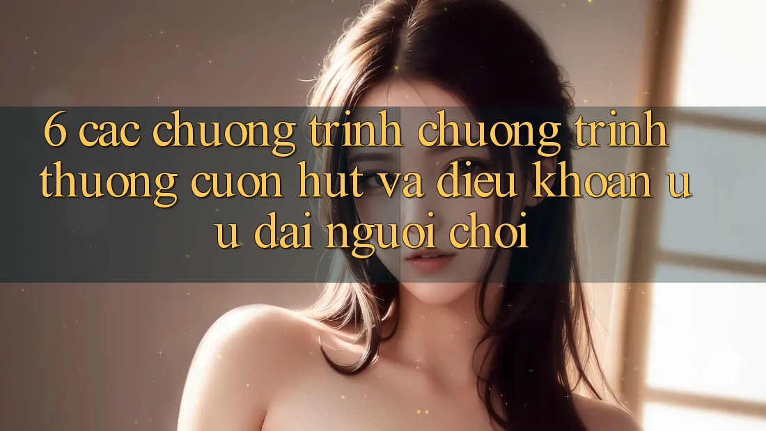 6. Các chương trình chương trình thưởng cuốn hút và điều khoản ưu đãi người chơi