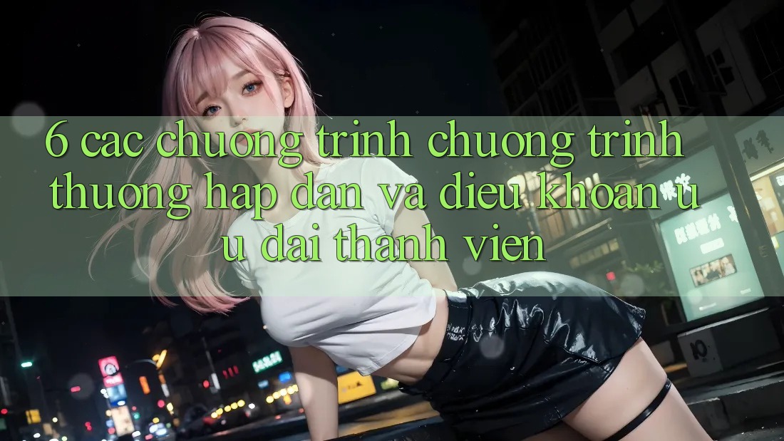6. Các chương trình chương trình thưởng hấp dẫn và điều khoản ưu đãi thành viên