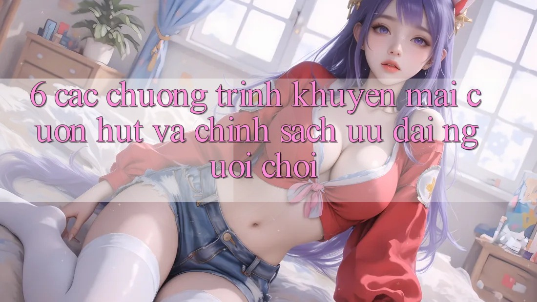 6. Các chương trình khuyến mãi cuốn hút và chính sách ưu đãi người chơi