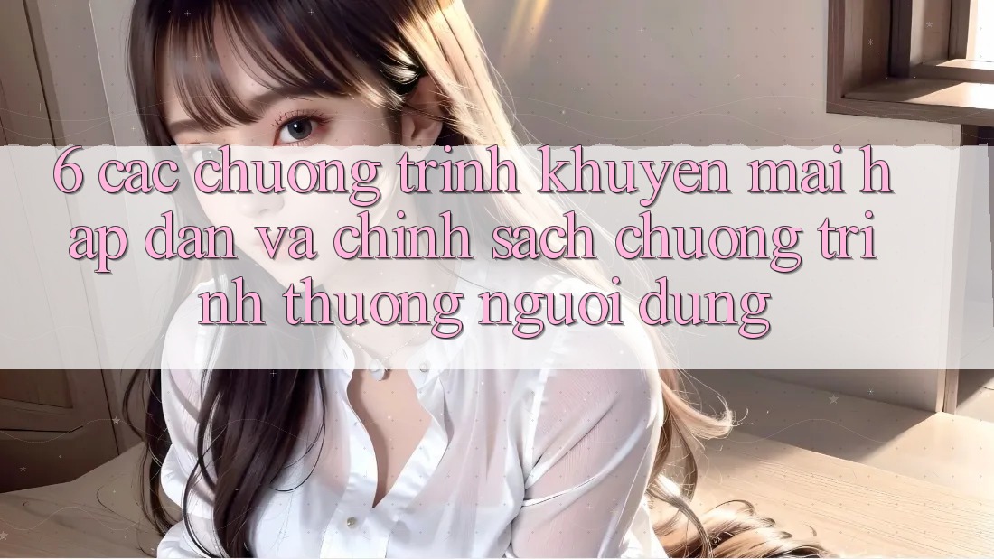 6. Các chương trình khuyến mãi hấp dẫn và chính sách chương trình thưởng người dùng