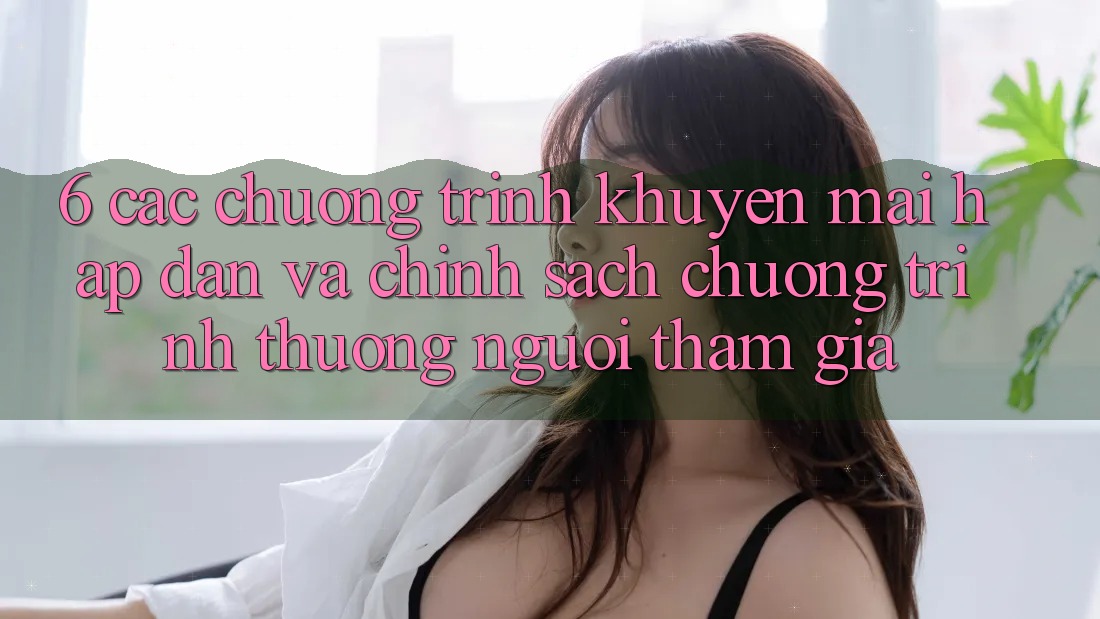 6. Các chương trình khuyến mãi hấp dẫn và chính sách chương trình thưởng người tham gia