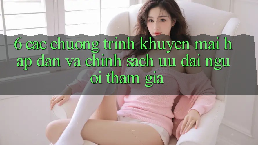 6. Các chương trình khuyến mãi hấp dẫn và chính sách ưu đãi người tham gia