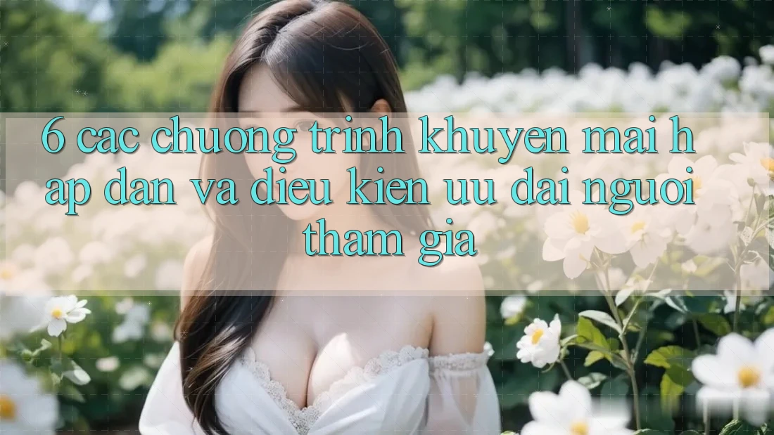 6. Các chương trình khuyến mãi hấp dẫn và điều kiện ưu đãi người tham gia