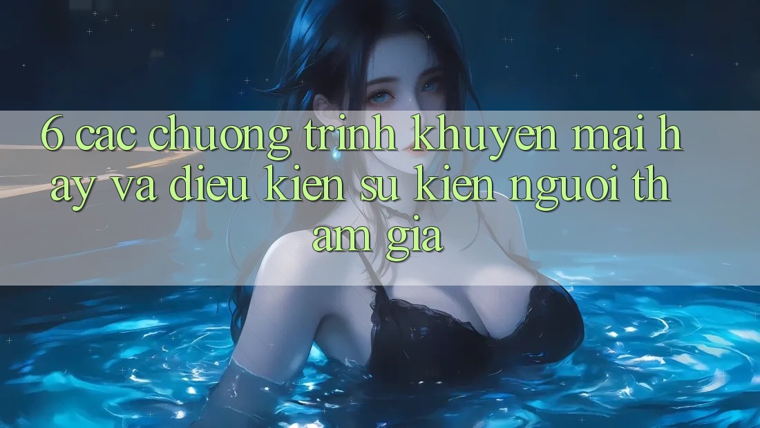 6. Các chương trình khuyến mãi hay và điều kiện sự kiện người tham gia