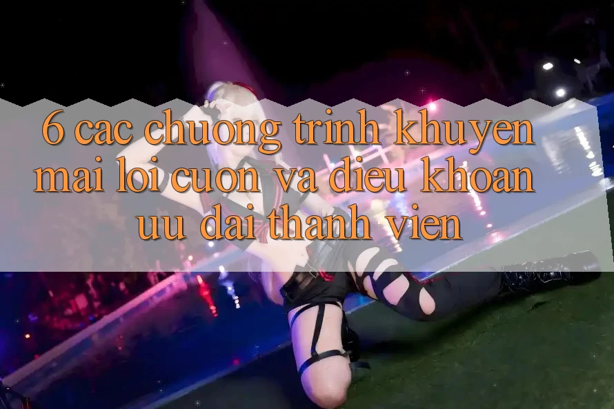 6. Các chương trình khuyến mãi lôi cuốn và điều khoản ưu đãi thành viên
