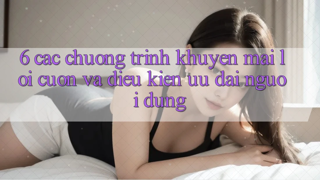 6. Các chương trình khuyến mãi lôi cuốn và điều kiện ưu đãi người dùng