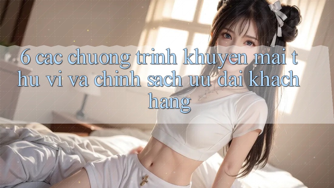 6. Các chương trình khuyến mãi thú vị và chính sách ưu đãi khách hàng