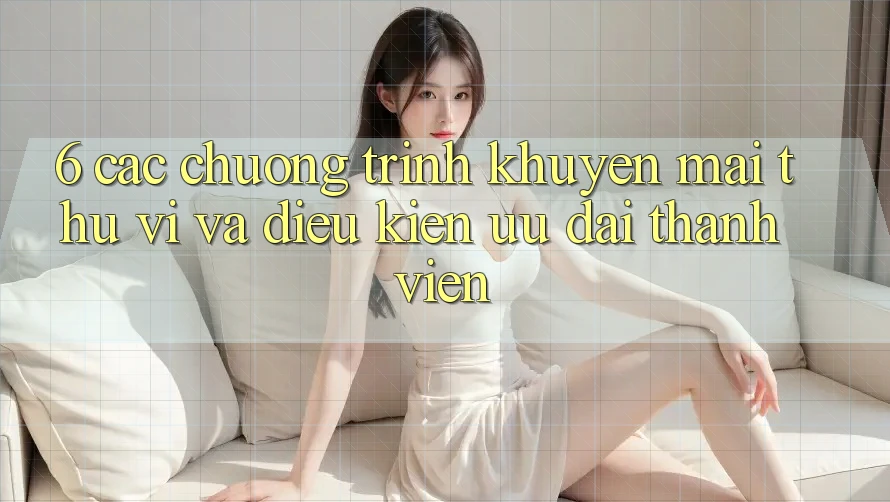 6. Các chương trình khuyến mãi thú vị và điều kiện ưu đãi thành viên