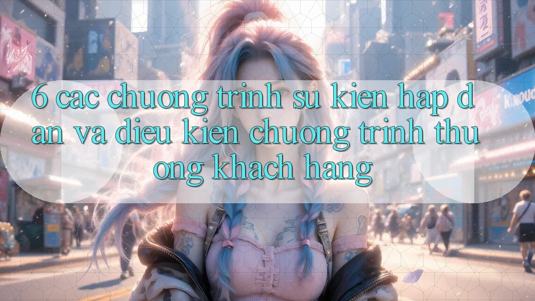 6. Các chương trình sự kiện hấp dẫn và điều kiện chương trình thưởng khách hàng