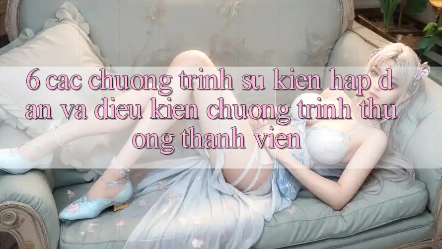 6. Các chương trình sự kiện hấp dẫn và điều kiện chương trình thưởng thành viên