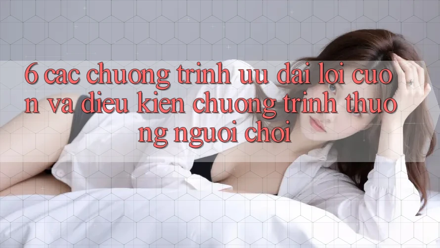 6. Các chương trình ưu đãi lôi cuốn và điều kiện chương trình thưởng người chơi