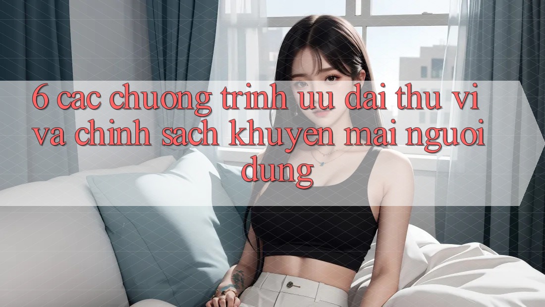 6. Các chương trình ưu đãi thú vị và chính sách khuyến mãi người dùng