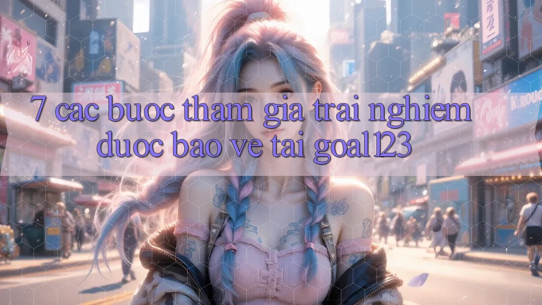 7. Các bước tham gia trải nghiệm được bảo vệ tại Goal123