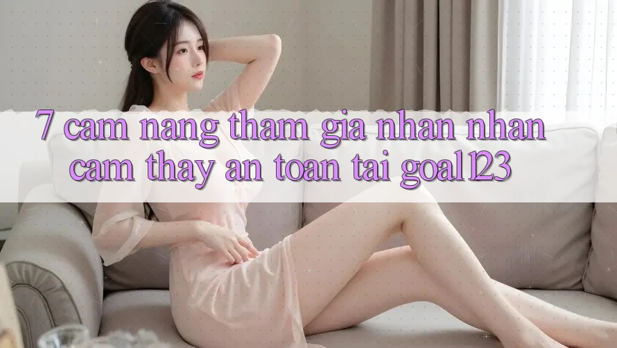 7. Cẩm nang tham gia nhận nhận cảm thấy an toàn tại Goal123