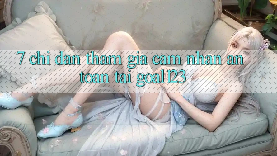7. Chỉ dẫn tham gia cảm nhận an toàn tại Goal123
