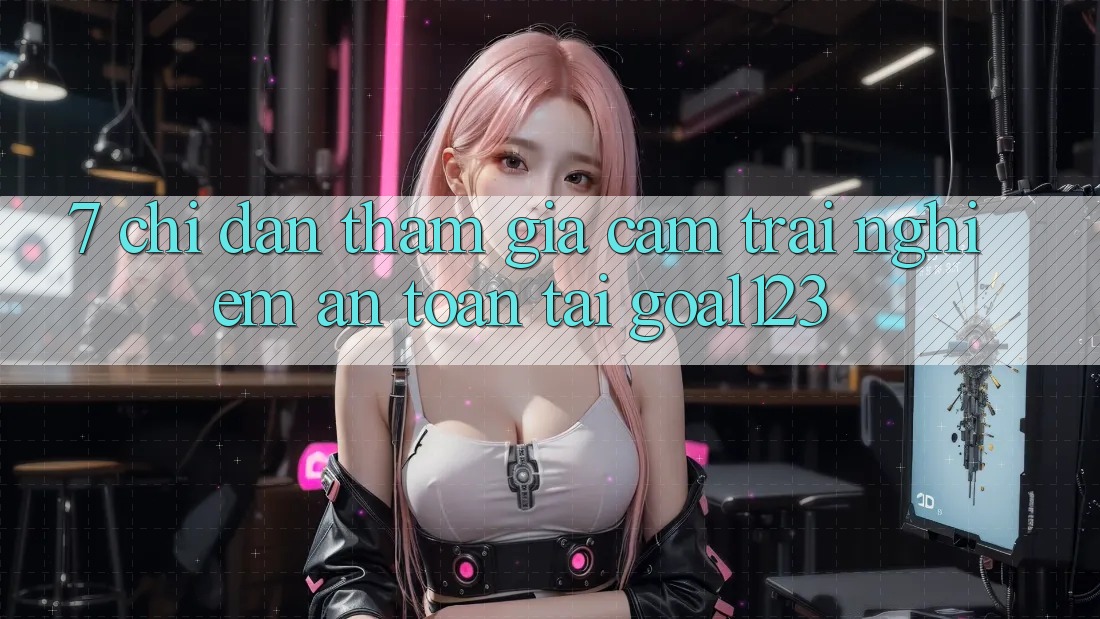 7. Chỉ dẫn tham gia cảm trải nghiệm an toàn tại Goal123