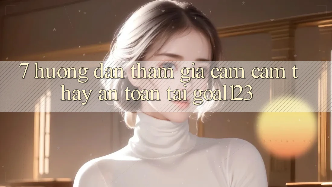 7. Hướng dẫn tham gia cảm cảm thấy an toàn tại Goal123