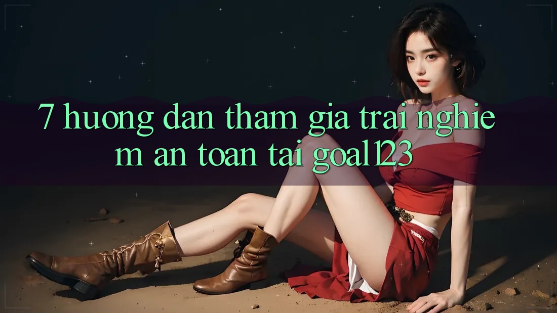 7. Hướng dẫn tham gia trải nghiệm an toàn tại Goal123