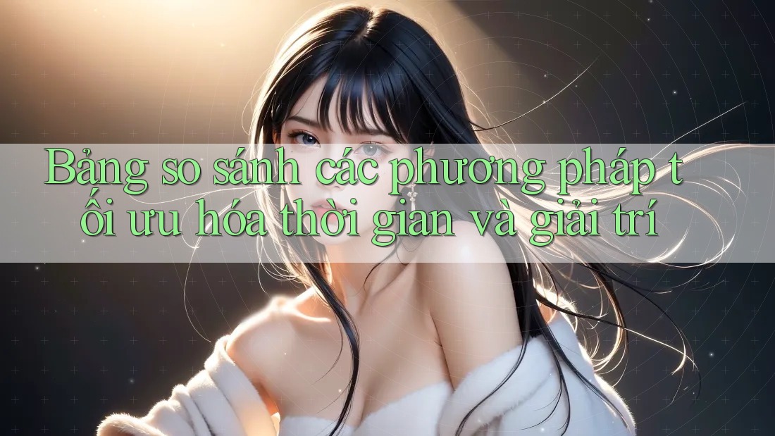 Bảng so sánh các phương pháp tối ưu hóa thời gian và giải trí
