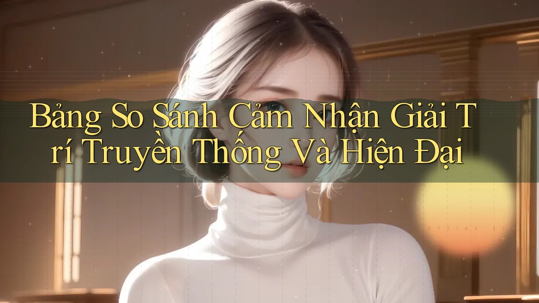 Bảng So Sánh Cảm Nhận Giải Trí Truyền Thống Và Hiện Đại