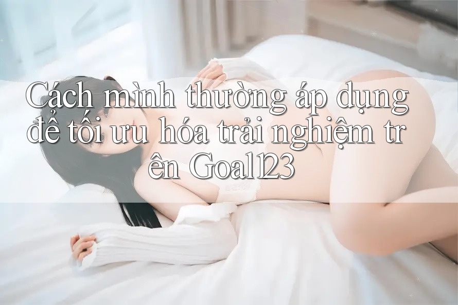 Cách mình thường áp dụng để tối ưu hóa trải nghiệm trên Goal123