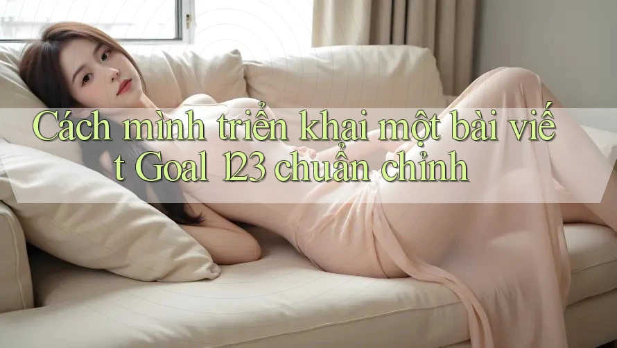 Cách mình triển khai một bài viết Goal 123 chuẩn chỉnh