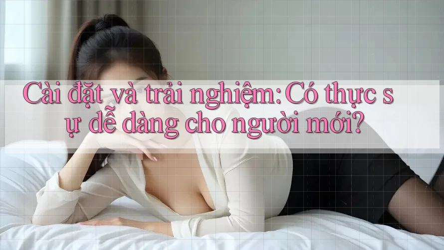 Cài đặt và trải nghiệm: Có thực sự dễ dàng cho người mới?